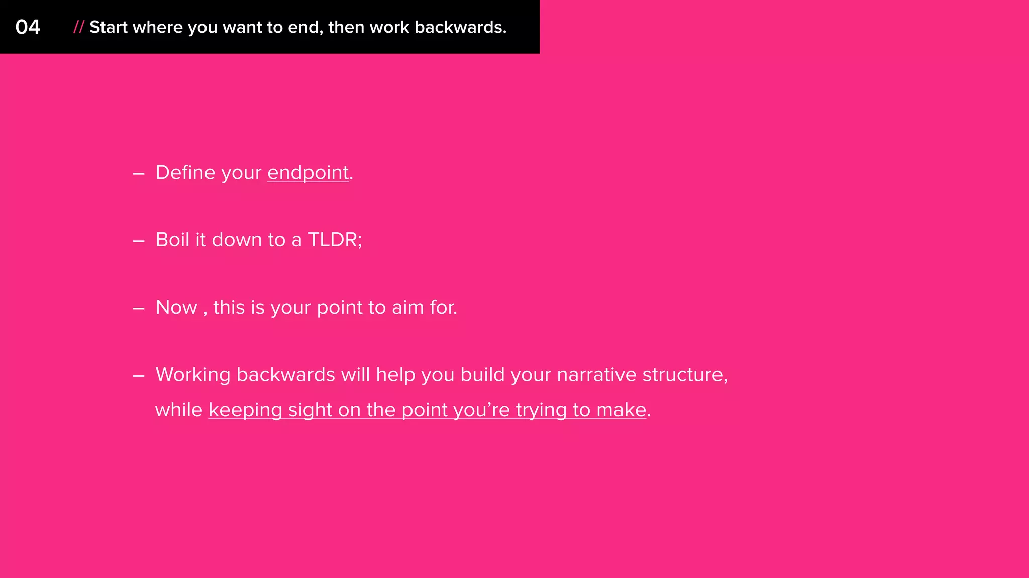 – Deﬁne your endpoint.
– Boil it down to a TLDR;
– Now , this is your point to aim for.
– Working backwards will help you build your narrative structure,
while keeping sight on the point you’re trying to make.
04 // Start where you want to end, then work backwards.
 