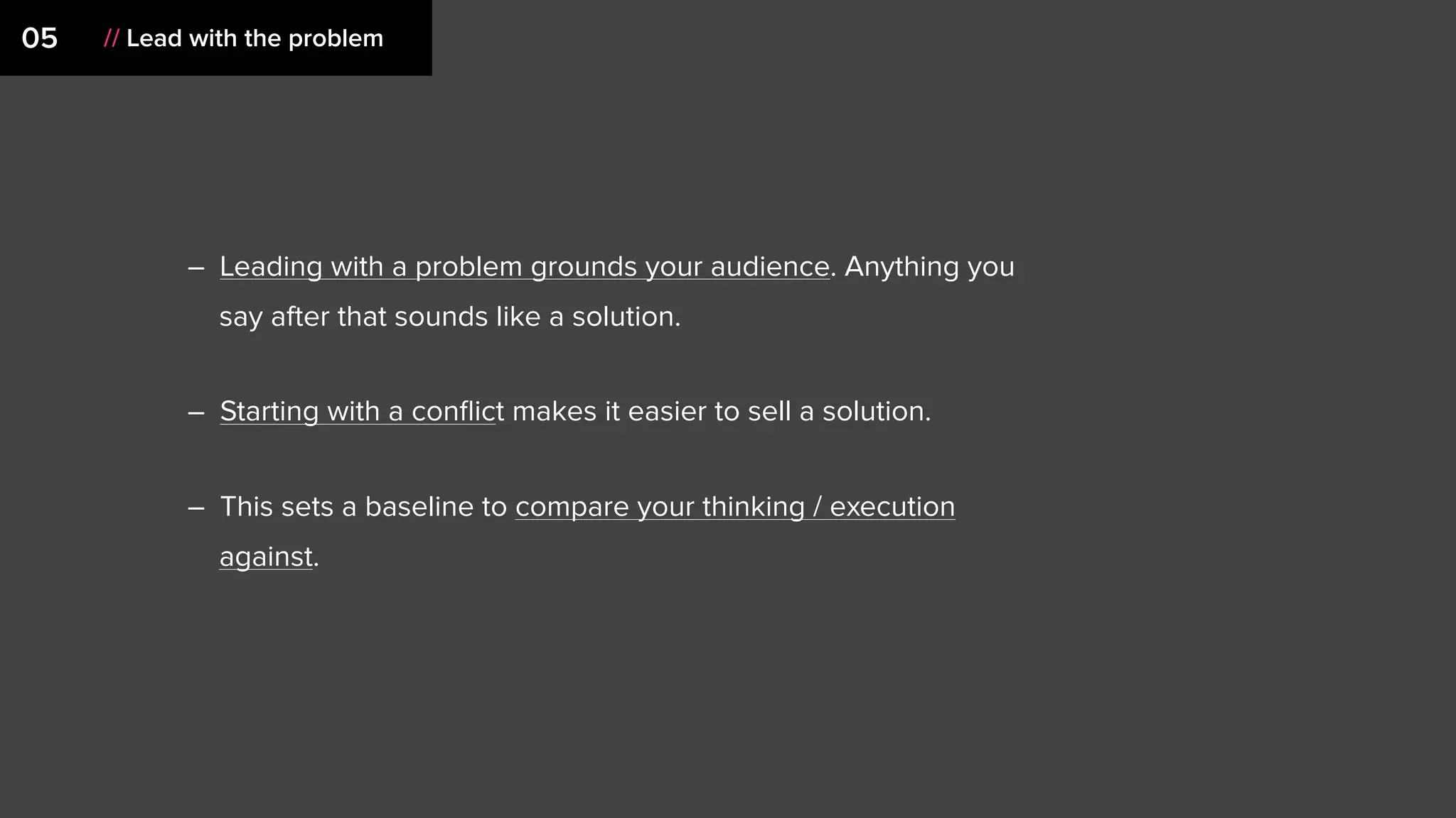 05 // Lead with the problem
– Leading with a problem grounds your audience. Anything you
say after that sounds like a solution.
– Starting with a conﬂict makes it easier to sell a solution.
– This sets a baseline to compare your thinking / execution
against.
 