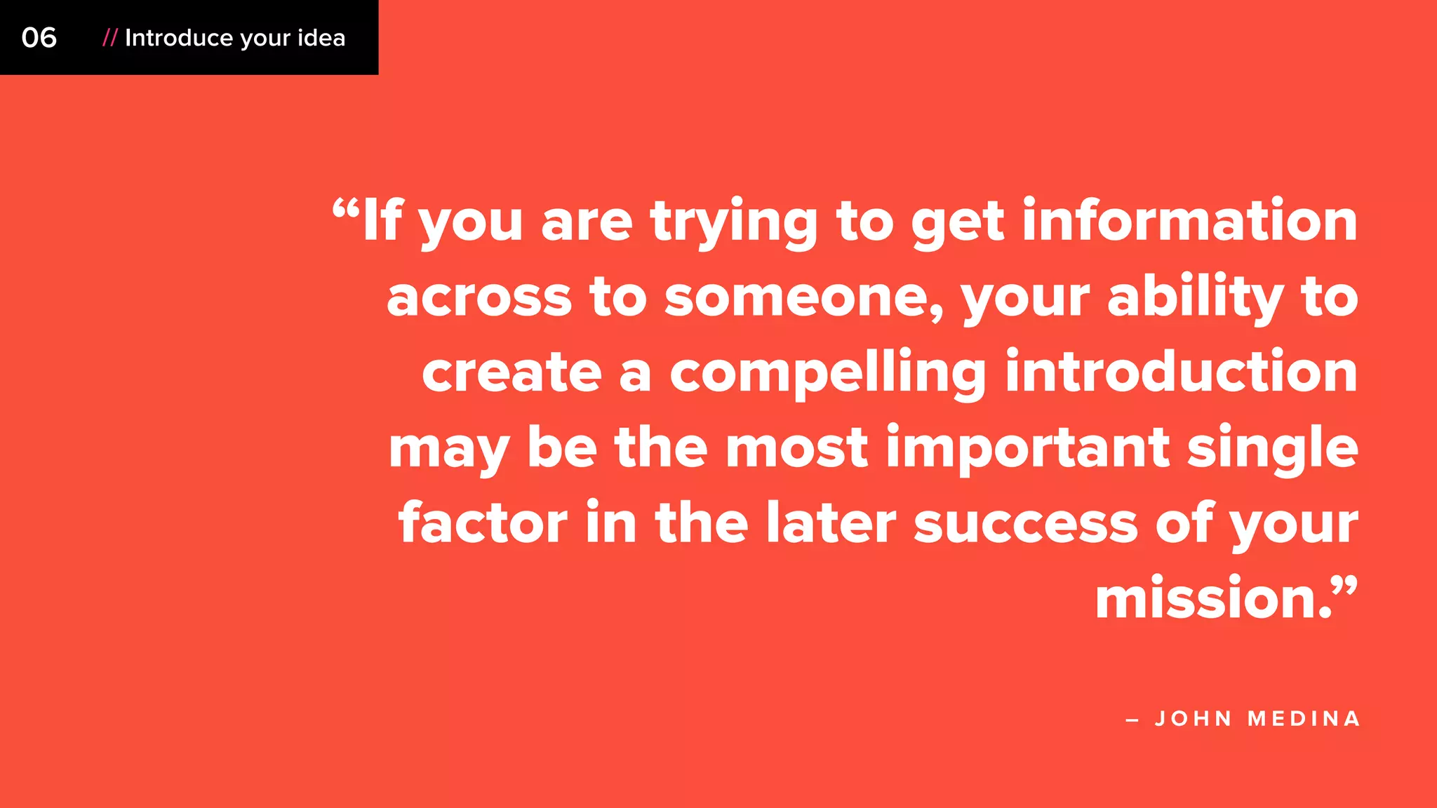 “If you are trying to get information
across to someone, your ability to
create a compelling introduction
may be the most important single
factor in the later success of your
mission.”
– J O H N M E D I N A
06 // Introduce your idea
 