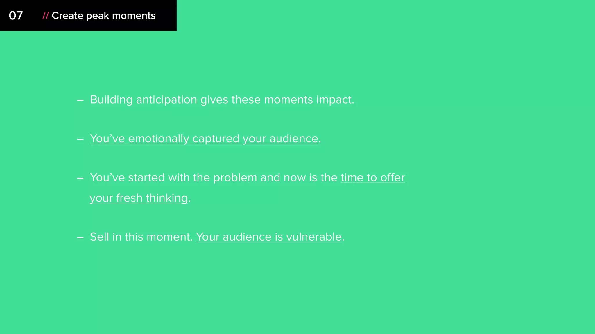 07 // Create peak moments
– Building anticipation gives these moments impact.
– You’ve emotionally captured your audience.
– You’ve started with the problem and now is the time to oﬀer
your fresh thinking.
– Sell in this moment. Your audience is vulnerable.
 