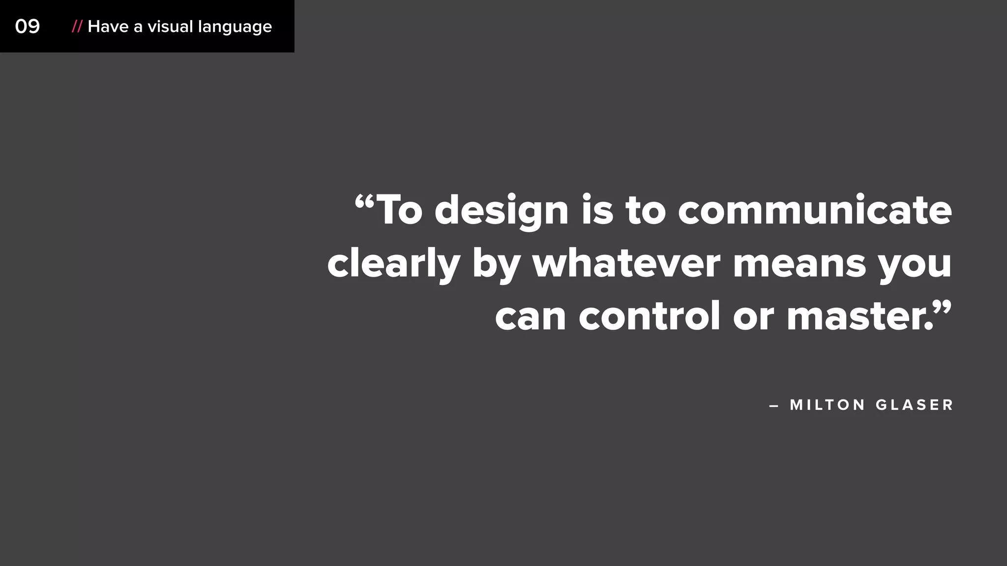 09 // Have a visual language
“To design is to communicate
clearly by whatever means you
can control or master.”
– M I LT O N G L A S E R
 