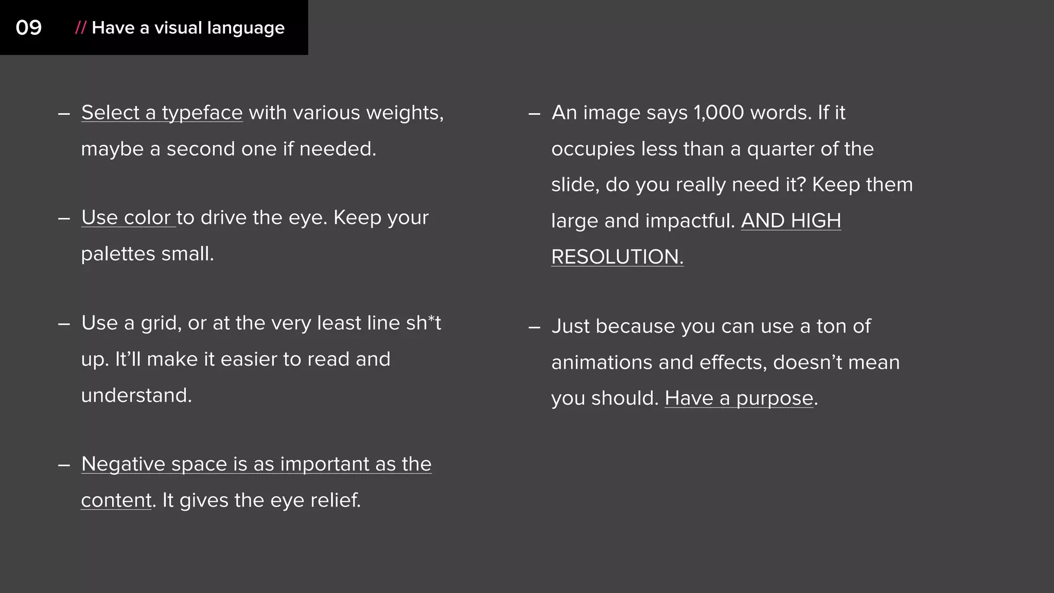 09 // Have a visual language
– Select a typeface with various weights,
maybe a second one if needed.
– Use color to drive the eye. Keep your
palettes small.
– Use a grid, or at the very least line sh*t
up. It’ll make it easier to read and
understand.
– Negative space is as important as the
content. It gives the eye relief.
– An image says 1,000 words. If it
occupies less than a quarter of the
slide, do you really need it? Keep them
large and impactful. AND HIGH
RESOLUTION.
– Just because you can use a ton of
animations and eﬀects, doesn’t mean
you should. Have a purpose.
 