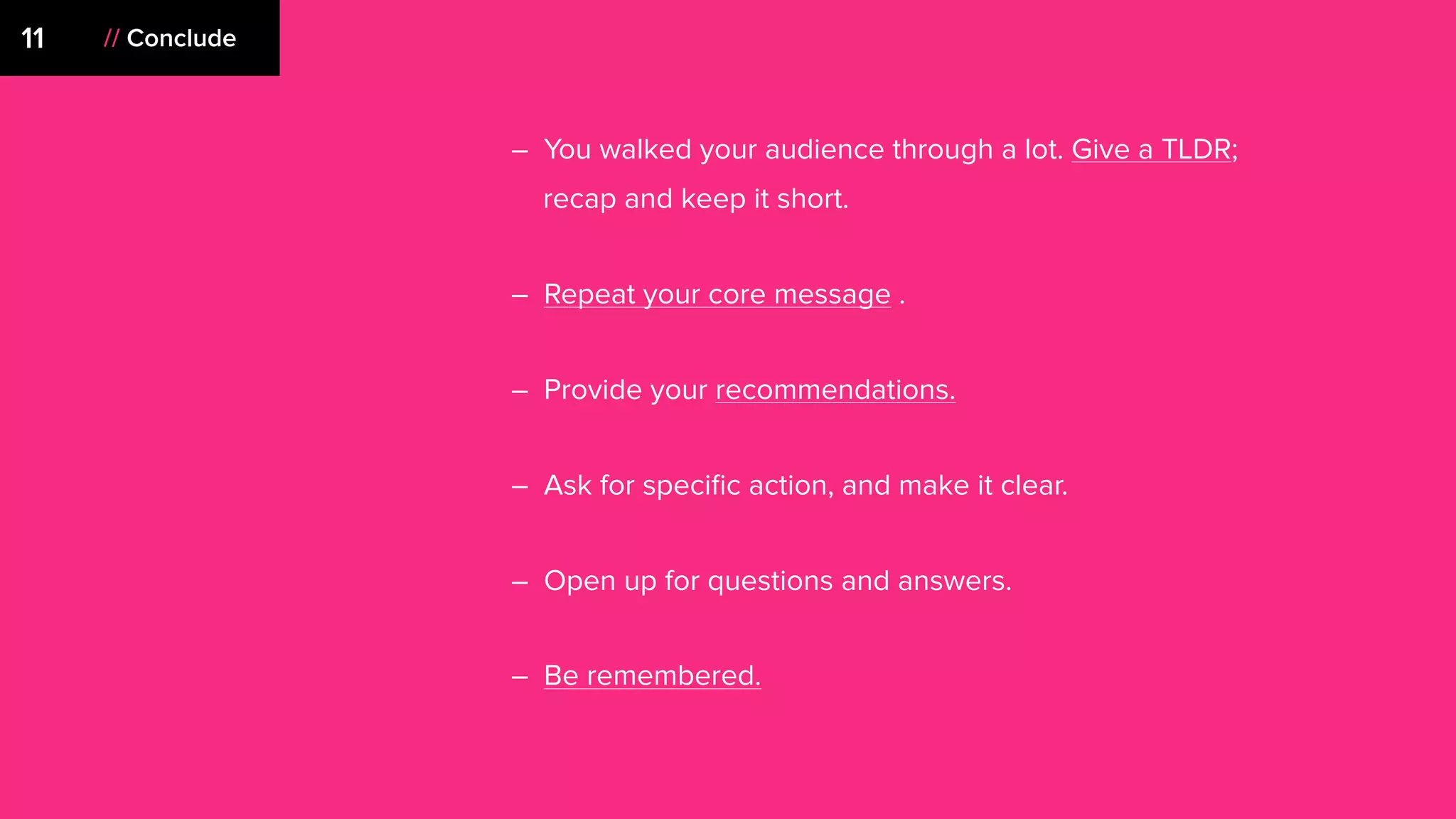 // Conclude11
– You walked your audience through a lot. Give a TLDR;
recap and keep it short.
– Repeat your core message .
– Provide your recommendations.
– Ask for speciﬁc action, and make it clear.
– Open up for questions and answers.
– Be remembered.
 