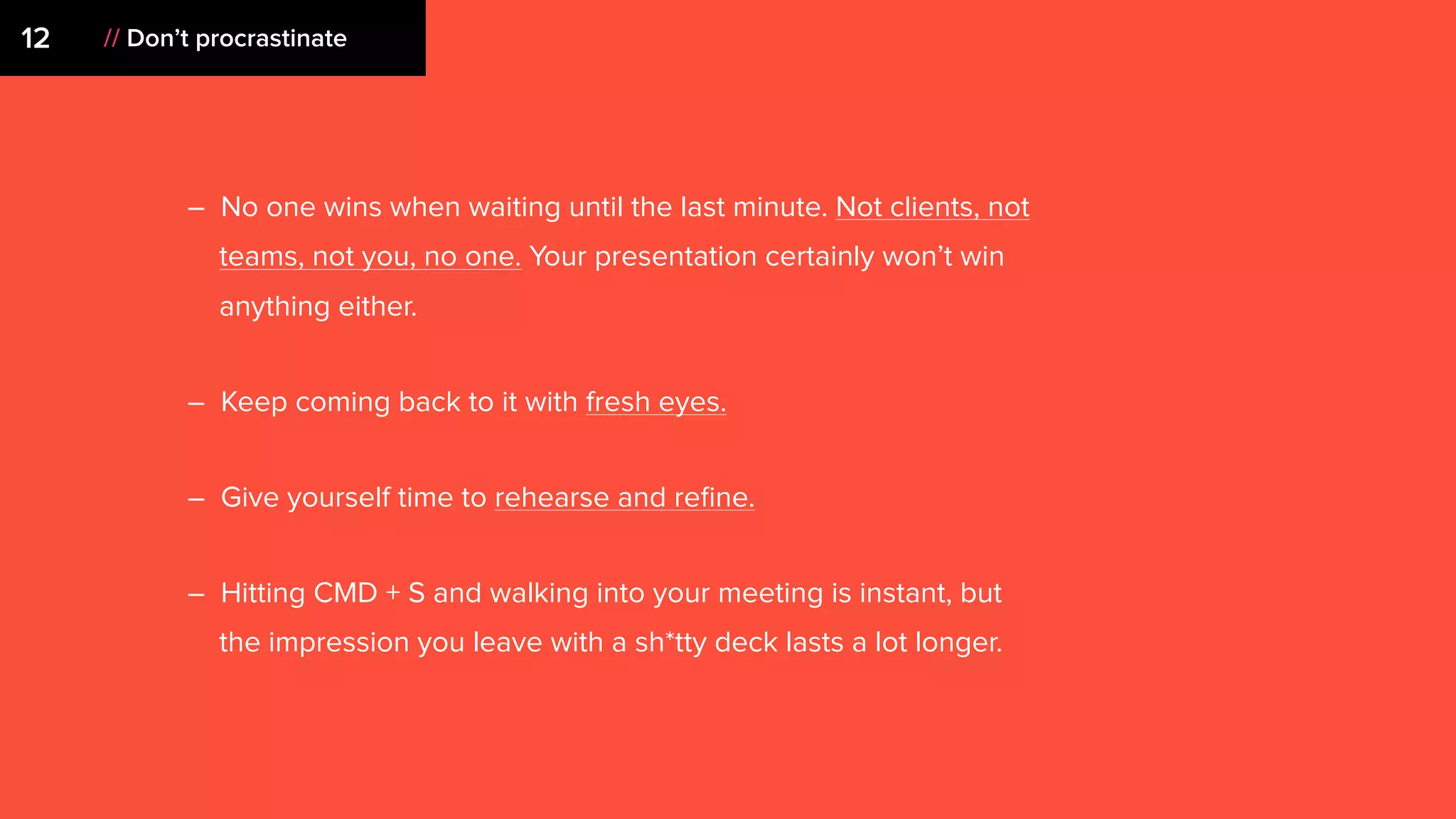 – No one wins when waiting until the last minute. Not clients, not
teams, not you, no one. Your presentation certainly won’t win
anything either.
– Keep coming back to it with fresh eyes.
– Give yourself time to rehearse and reﬁne.
– Hitting CMD + S and walking into your meeting is instant, but
the impression you leave with a sh*tty deck lasts a lot longer.
12 // Don’t procrastinate
 