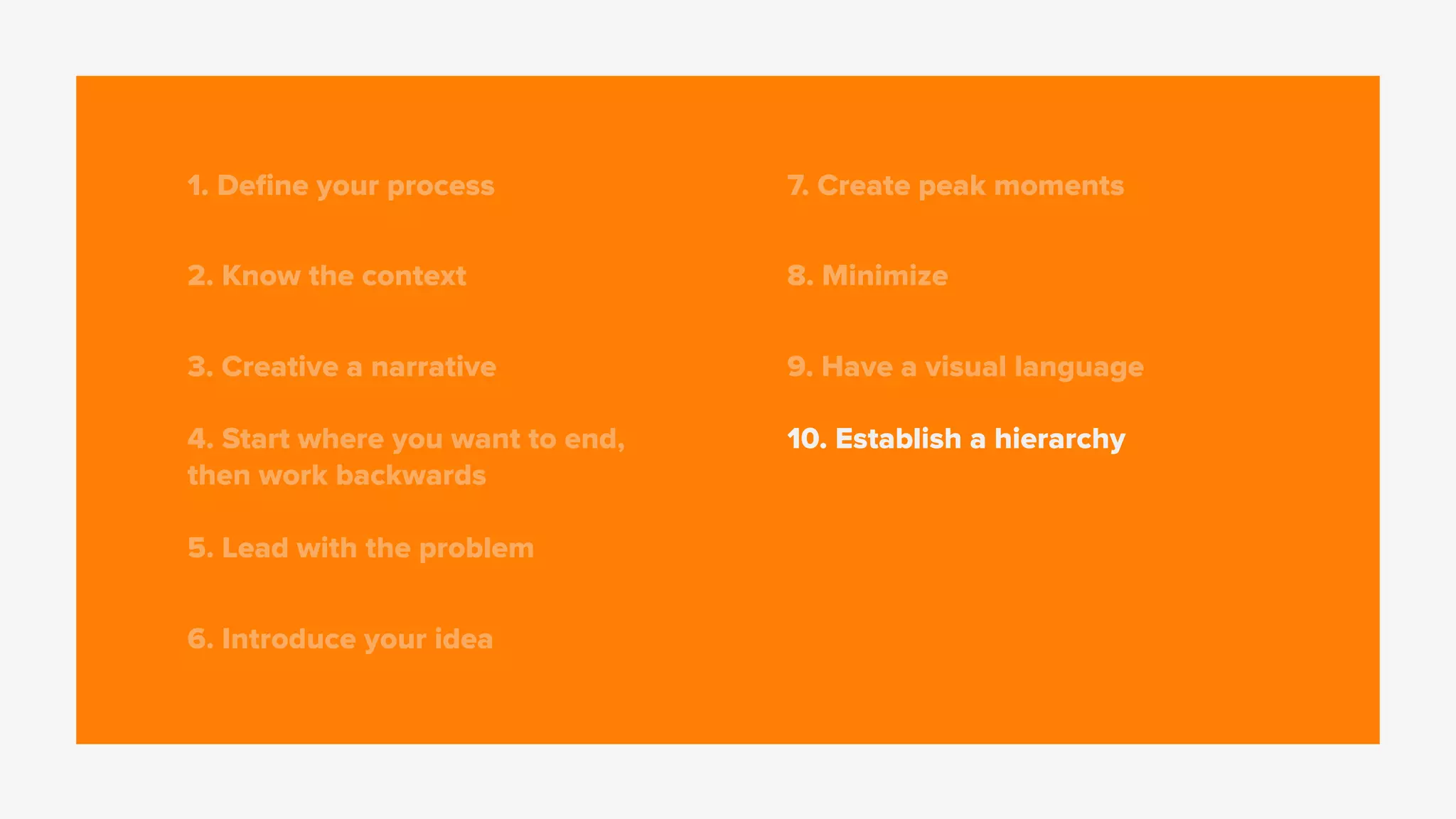 1. Deﬁne your process
2. Know the context
3. Creative a narrative
4. Start where you want to end,
then work backwards
5. Lead with the problem
6. Introduce your idea
7. Create peak moments
8. Minimize
9. Have a visual language
10. Establish a hierarchy
 