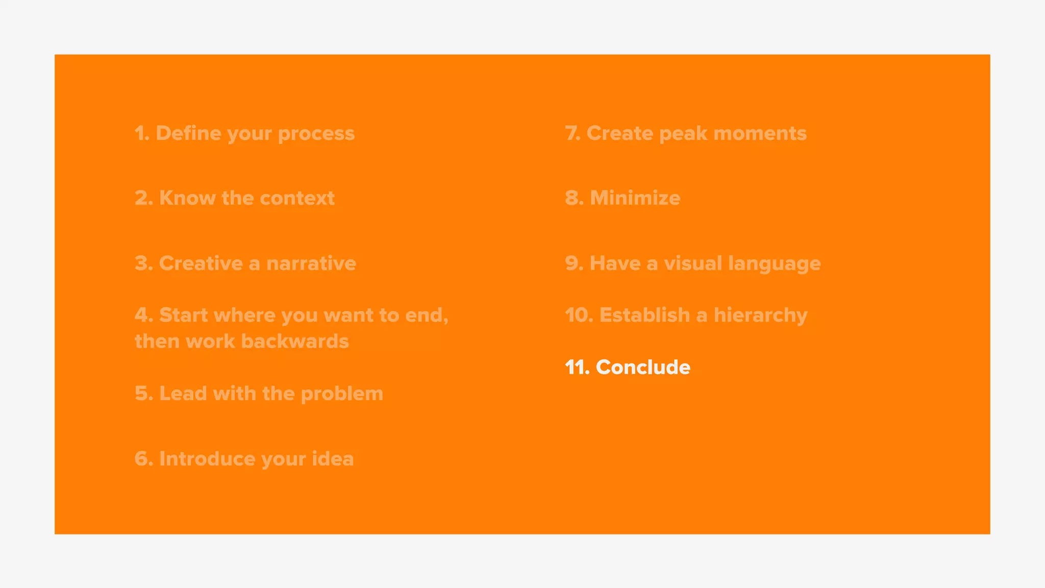 1. Deﬁne your process
2. Know the context
3. Creative a narrative
4. Start where you want to end,
then work backwards
5. Lead with the problem
6. Introduce your idea
7. Create peak moments
8. Minimize
9. Have a visual language
10. Establish a hierarchy
11. Conclude
 