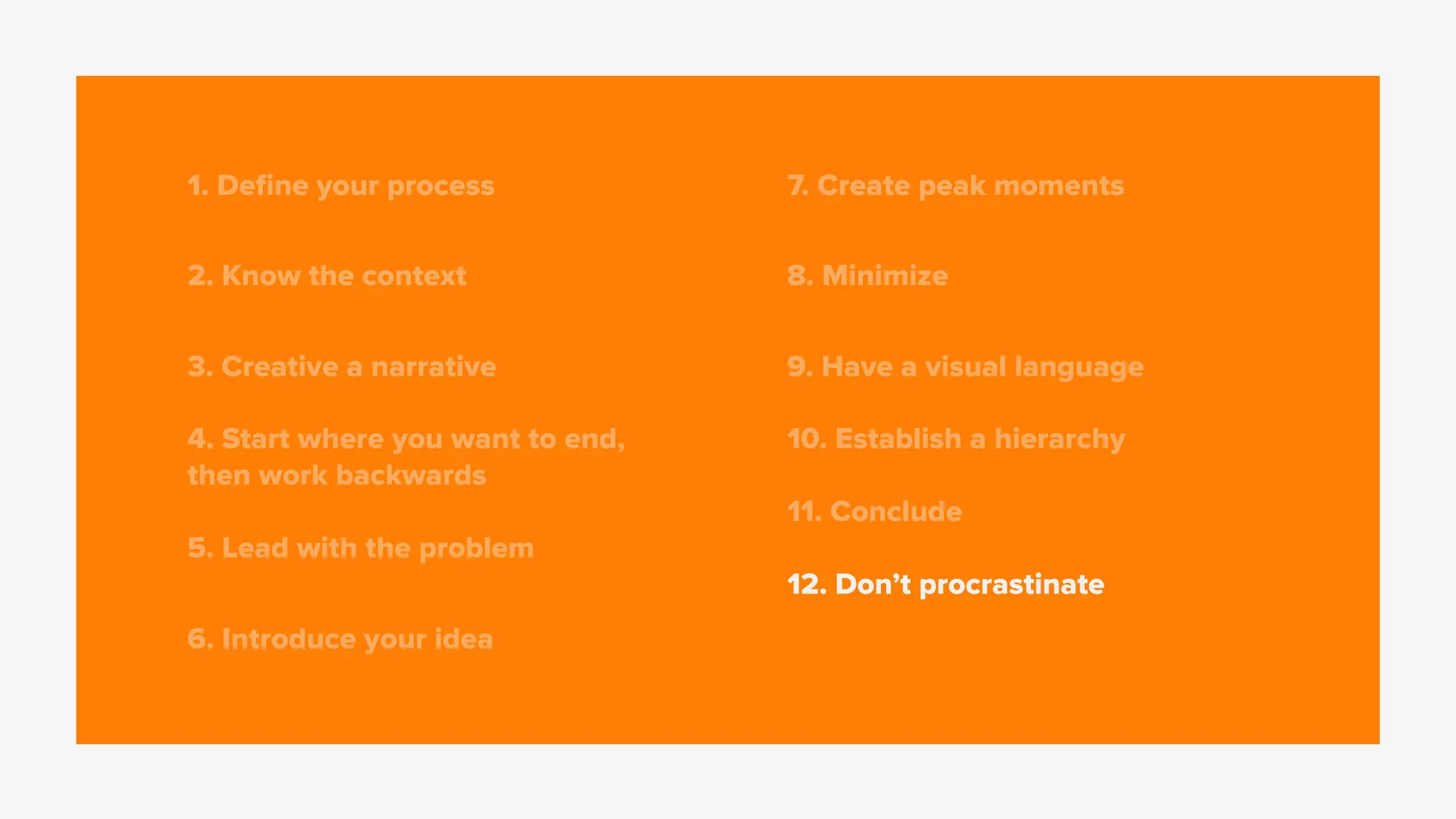 1. Deﬁne your process
2. Know the context
3. Creative a narrative
4. Start where you want to end,
then work backwards
5. Lead with the problem
6. Introduce your idea
7. Create peak moments
8. Minimize
9. Have a visual language
10. Establish a hierarchy
11. Conclude
12. Don’t procrastinate
 