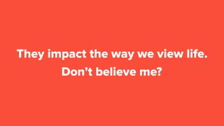 Don’t believe me?
They impact the way we view life.
 