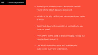 – Pretend your audience doesn’t know what the hell
you’re talking about. Because they don’t!
– Introduce the why behind your idea or point your trying
to make.
– Ease into it. Lead with inspiration, a concept write up,
sizzle, or mood.
– Think of this as the climb to the summit (big reveal), but
you don’t want to rush it.
– Use this to build anticipation and level set your
audience so everyone understands.
06 // Introduce your idea
 