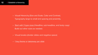 // Establish a hierarchy10
– Visual Hierarchy (Size and Scale, Color and Contrast,
Typography large to small and spacing and proximity.
– Start with 3 type sizes (Headline, sub-headline, and body copy)
Build out other sizes as needed.
– Visual breaks (divider slides and negative space)
– 1 key theme or takeaway per slide
 