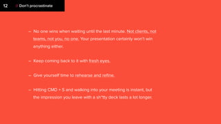 – No one wins when waiting until the last minute. Not clients, not
teams, not you, no one. Your presentation certainly won’t win
anything either.
– Keep coming back to it with fresh eyes.
– Give yourself time to rehearse and reﬁne.
– Hitting CMD + S and walking into your meeting is instant, but
the impression you leave with a sh*tty deck lasts a lot longer.
12 // Don’t procrastinate
 