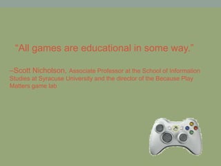 –Scott Nicholson, Associate Professor at the School of Information
Studies at Syracuse University and the director of the Because Play
Matters game lab
“All games are educational in some way.”
 