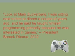 “Look at Mark Zuckerberg. I was sitting
next to him at dinner a couple of years
ago, and he said he taught himself
programming primarily because he was
interested in games.” – President
Barack Obama, 2012
 