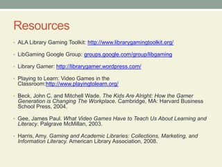 Resources
• ALA Library Gaming Toolkit: http://www.librarygamingtoolkit.org/
• LibGaming Google Group: groups.google.com/group/libgaming
• Library Gamer: http://librarygamer.wordpress.com/
• Playing to Learn: Video Games in the
Classroom:http://www.playingtolearn.org/
• Beck, John C. and Mitchell Wade. The Kids Are Alright: How the Gamer
Generation is Changing The Workplace. Cambridge, MA: Harvard Business
School Press, 2004.
• Gee, James Paul. What Video Games Have to Teach Us About Learning and
Literacy. Palgrave McMillan, 2003.
• Harris, Amy. Gaming and Academic Libraries: Collections, Marketing, and
Information Literacy. American Library Association, 2008.
 