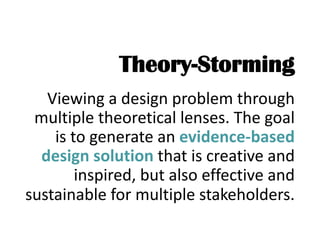 Theory-Storming
Viewing a design problem through
multiple theoretical lenses. The goal
is to generate an evidence-based
design solution that is creative and
inspired, but also effective and
sustainable for multiple stakeholders.
 