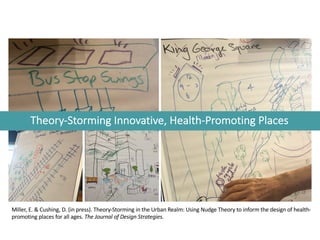 Theory-Storming Innovative, Health-Promoting Places
Miller, E. & Cushing, D. (in press). Theory-Storming in the Urban Realm: Using Nudge Theory to inform the design of health-
promoting places for all ages. The Journal of Design Strategies.
 