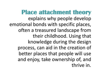 Place attachment theory
explains why people develop
emotional bonds with specific places,
often a treasured landscape from
their childhood. Using that
knowledge during the design
process, can aid in the creation of
better places that people will use
and enjoy, take ownership of, and
thrive in.
 