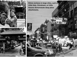 Ethnic enclaves in large cities, such as
Little Italy, Chinatown, or Little
Havana demonstrate deep place
attachments.
Little Havana image by Prayitno, Flickr; Chinatown image by
Osbornb, Flickr; Little Italy, NYC by Mike (Squeakymarmot) Flickr.
 