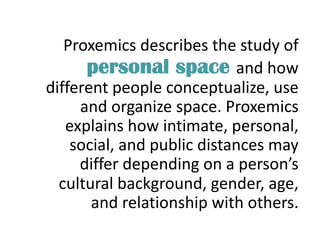 Proxemics describes the study of
personal space and how
different people conceptualize, use
and organize space. Proxemics
explains how intimate, personal,
social, and public distances may
differ depending on a person’s
cultural background, gender, age,
and relationship with others.
 