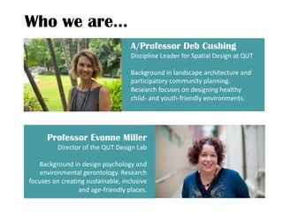 Who we are…
A/Professor Deb Cushing
Discipline Leader for Spatial Design at QUT
Background in landscape architecture and
participatory community planning.
Research focuses on designing healthy
child- and youth-friendly environments.
Professor Evonne Miller
Director of the QUT Design Lab
Background in design psychology and
environmental gerontology. Research
focuses on creating sustainable, inclusive
and age-friendly places.
 