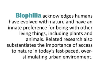 Biophilia acknowledges humans
have evolved with nature and have an
innate preference for being with other
living things, including plants and
animals. Related research also
substantiates the importance of access
to nature in today’s fast-paced, over-
stimulating urban environment.
 