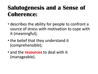 Salutogenesis and a Sense of
Coherence:
• describes the ability for people to confront a
source of stress with motivation to cope with
it (meaningful);
• the belief that they understand it
(comprehensible);
• and the resources to deal with it
(manageable).
 