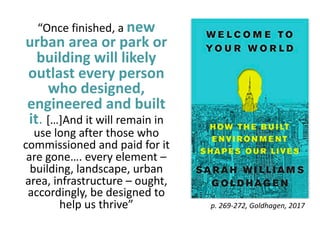 “Once finished, a new
urban area or park or
building will likely
outlast every person
who designed,
engineered and built
it. […]And it will remain in
use long after those who
commissioned and paid for it
are gone…. every element –
building, landscape, urban
area, infrastructure – ought,
accordingly, be designed to
help us thrive” p. 269-272, Goldhagen, 2017
 