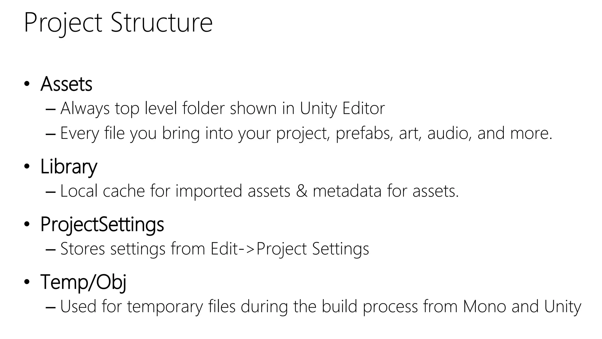 Project Structure
• Assets
– Always top level folder shown in Unity Editor
– Every file you bring into your project, prefabs, art, audio, and more.
• Library
– Local cache for imported assets & metadata for assets.
• ProjectSettings
– Stores settings from Edit->Project Settings
• Temp/Obj
– Used for temporary files during the build process from Mono and Unity
 