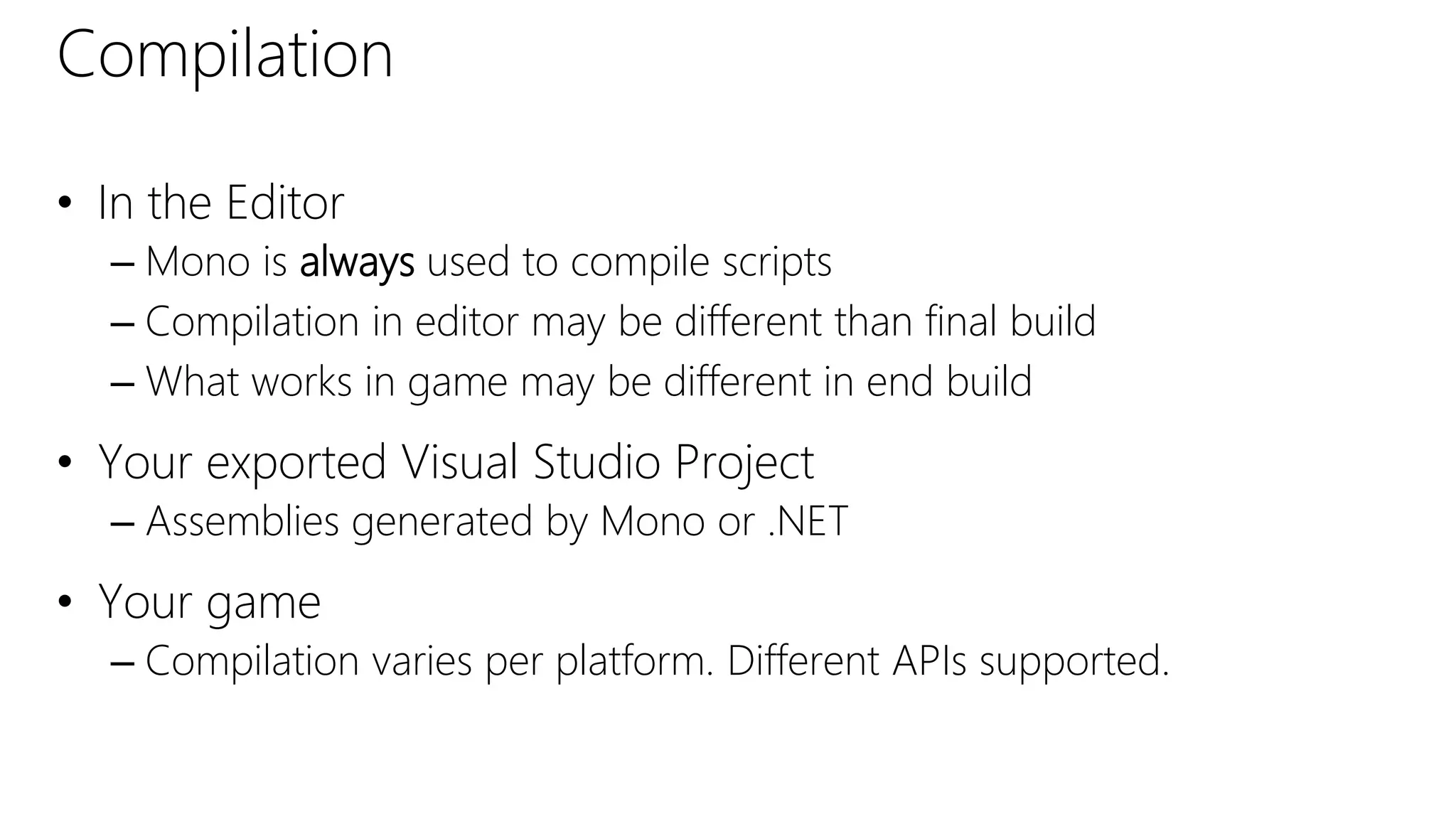 Compilation
• In the Editor
– Mono is always used to compile scripts
– Compilation in editor may be different than final build
– What works in game may be different in end build
• Your exported Visual Studio Project
– Assemblies generated by Mono or .NET
• Your game
– Compilation varies per platform. Different APIs supported.
 