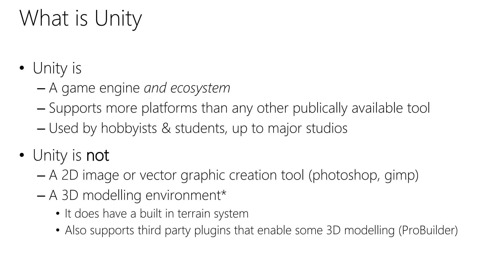 What is Unity
• Unity is
– A game engine and ecosystem
– Supports more platforms than any other publically available tool
– Used by hobbyists & students, up to major studios
• Unity is not
– A 2D image or vector graphic creation tool (photoshop, gimp)
– A 3D modelling environment*
• It does have a built in terrain system
• Also supports third party plugins that enable some 3D modelling (ProBuilder)
 