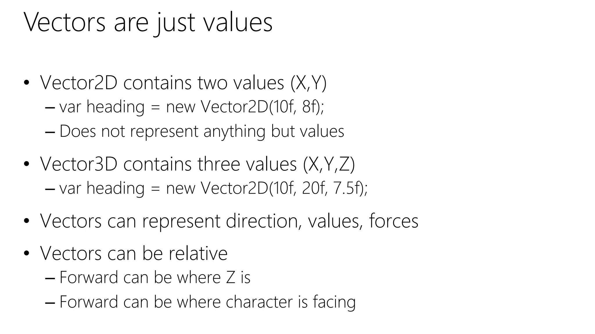 Vectors are just values
• Vector2D contains two values (X,Y)
– var heading = new Vector2D(10f, 8f);
– Does not represent anything but values
• Vector3D contains three values (X,Y,Z)
– var heading = new Vector2D(10f, 20f, 7.5f);
• Vectors can represent direction, values, forces
• Vectors can be relative
– Forward can be where Z is
– Forward can be where character is facing
 