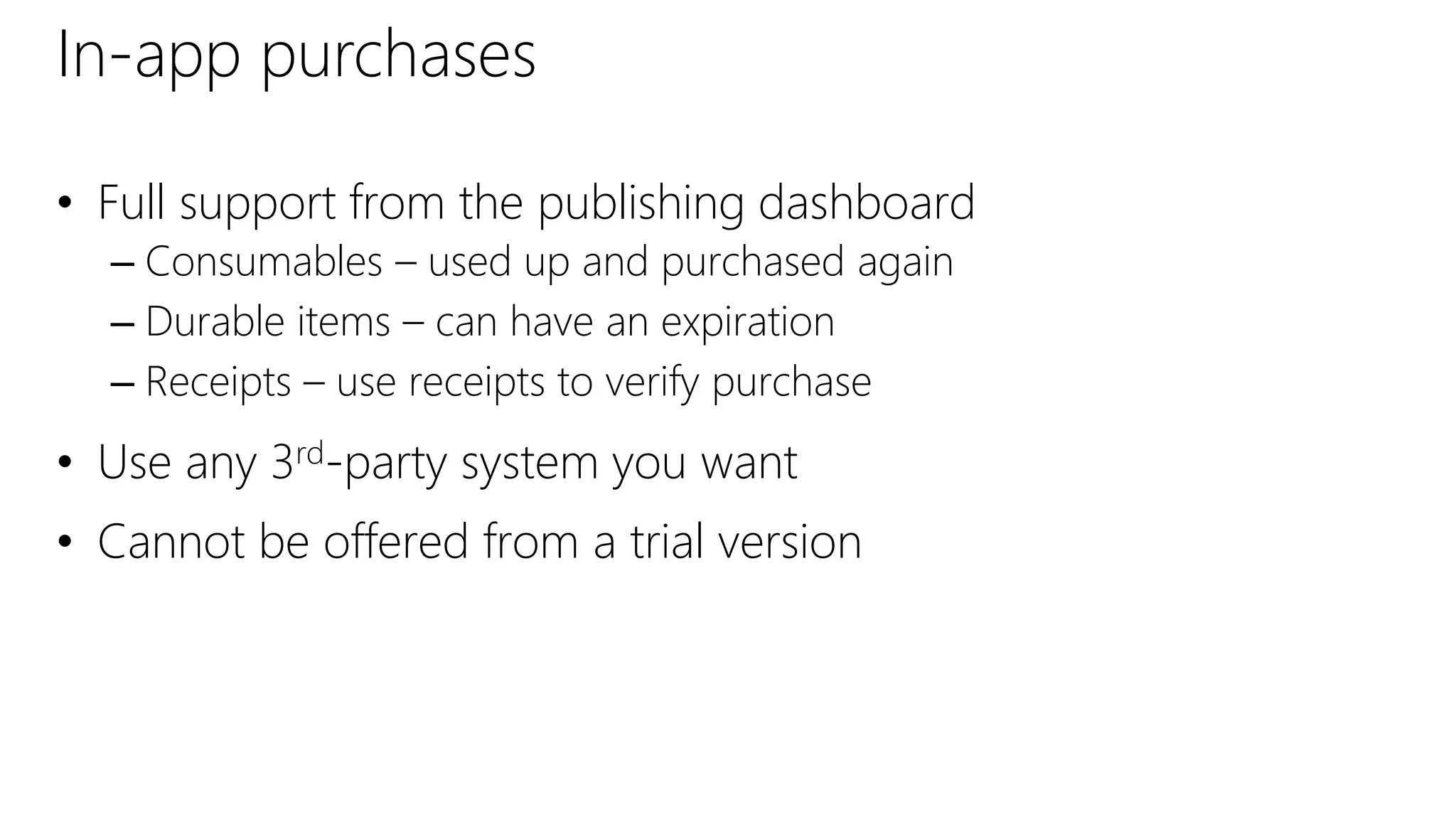 In-app purchases
• Full support from the publishing dashboard
– Consumables – used up and purchased again
– Durable items – can have an expiration
– Receipts – use receipts to verify purchase
• Use any 3rd-party system you want
• Cannot be offered from a trial version
 