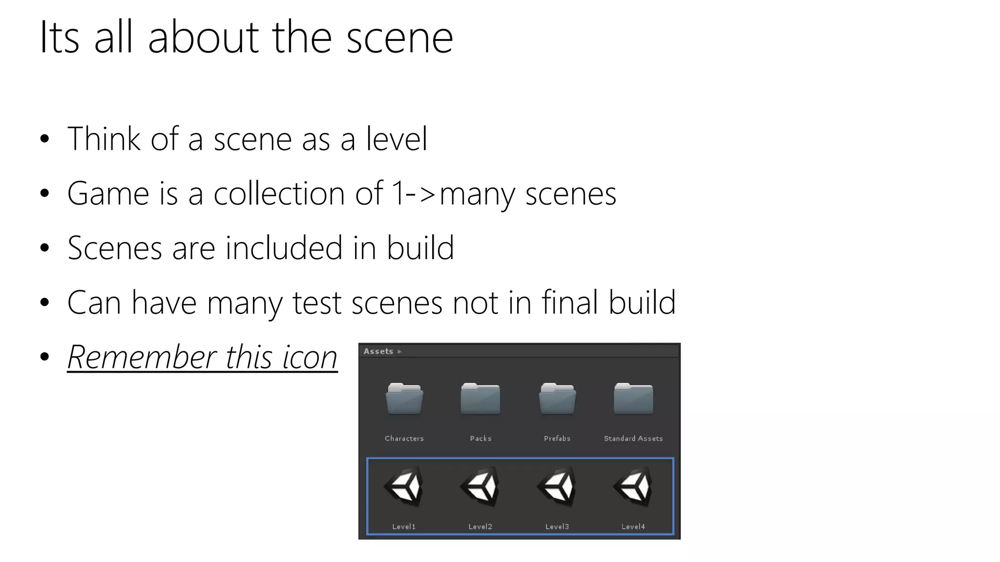 Its all about the scene
• Think of a scene as a level
• Game is a collection of 1->many scenes
• Scenes are included in build
• Can have many test scenes not in final build
• Remember this icon
 