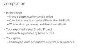 Compilation
• In the Editor
– Mono is always used to compile scripts
– Compilation in editor may be different than final build
– What works in game may be different in end build
• Your exported Visual Studio Project
– Assemblies generated by Mono or .NET
• Your game
– Compilation varies per platform. Different APIs supported.
 