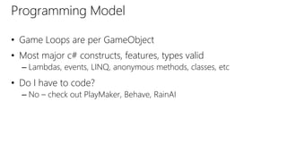 Programming Model
• Game Loops are per GameObject
• Most major c# constructs, features, types valid
– Lambdas, events, LINQ, anonymous methods, classes, etc
• Do I have to code?
– No – check out PlayMaker, Behave, RainAI
 