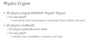 Physics Engine
• 3D physics engine NVIDIA® PhysX® Physics
– Is it any good?
• Licensed by Unity, Unreal Engine 4, Gamebryo, Vision, Instinct, and more
• 2D physics via Box2D
– 2D physics generally much faster
– Is it any good?
• Used by Unity, GameMaker, Construct2, and more
 