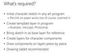 What’s required?
• Initial character sketch in any art program
– Pen/ink on paper works too of course, scanned in
• Create template layer in program
– Illustrator, Inkscape, Photoshop
• Bring sketch in as base layer for reference
• Create layers for character components
• Draw components on layers piece by piece
• Drawing tablet recommended
 