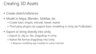 Creating 3D Assets
• Create sketch/reference
• Model in Maya, Blender, 3dsMax, etc
– Create basic shapes, extrude, tweak, repeat
– Third party plugins do support basic modelling in Unity (ex ProBuilder)
• Export or bring directly into Unity
– Export to .obj or .fbx, drag/drop in Unity
– Native file format drag/drop into Unity
• Requires modelling app installed on same machine
 