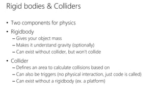 Rigid bodies & Colliders
• Two components for physics
• Rigidbody
– Gives your object mass
– Makes it understand gravity (optionally)
– Can exist without collider, but won’t collide
• Collider
– Defines an area to calculate collisions based on
– Can also be triggers (no physical interaction, just code is called)
– Can exist without a rigidbody (ex. a platform)
 