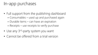 In-app purchases
• Full support from the publishing dashboard
– Consumables – used up and purchased again
– Durable items – can have an expiration
– Receipts – use receipts to verify purchase
• Use any 3rd-party system you want
• Cannot be offered from a trial version
 