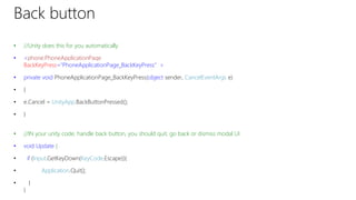 Back button
• //Unity does this for you automatically
• <phone:PhoneApplicationPage
BackKeyPress="PhoneApplicationPage_BackKeyPress" >
• private void PhoneApplicationPage_BackKeyPress(object sender, CancelEventArgs e)
• {
• e.Cancel = UnityApp.BackButtonPressed();
• }
• //IN your unity code, handle back button, you should quit, go back or dismiss modal UI
• void Update {
• if (Input.GetKeyDown(KeyCode.Escape)){
• Application.Quit();
• }
}
 