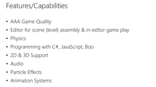 Features/Capabilities
• AAA Game Quality
• Editor for scene (level) assembly & in-editor game play
• Physics
• Programming with C#, JavaScript, Boo
• 2D & 3D Support
• Audio
• Particle Effects
• Animation Systems
 