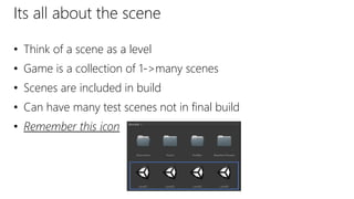 Its all about the scene
• Think of a scene as a level
• Game is a collection of 1->many scenes
• Scenes are included in build
• Can have many test scenes not in final build
• Remember this icon
 