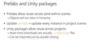 Prefabs and Unity packages
• Prefabs allow reuse across (and within) scenes
– Objects will turn blue in hierarchy
• Update .prefab = update every instance in project scenes
• Unity packages allow reuse across projects
– Asset store downloads are actually .unitypackage files
– Can be imported just by double clicking
 