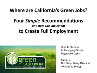 Where are California’s Green Jobs?
 Four Simple Recommendations
         any state can implement
    to Create Full Employment

                             Elton B. Sherwin
                             Sr. Managing Director
                             Ridgewood Capital

                             Author of
                             The Silicon Valley Way and
                             Addicted to Energy
 