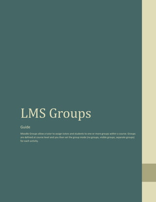 LMS Groups
Guide
Moodle Groups allow a tutor to assign tutors and students to one or more groups within a course. Groups
are defined at course level and you then set the group mode (no groups, visible groups, separate groups)
for each activity.
 