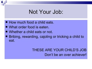 Not Your Job:
   How much food a child eats.
   What order food is eaten.
   Whether a child eats or not.
   Bribing, rewarding, cajoling or tricking a child to
    eat.

                   THESE ARE YOUR CHILD’S JOB
                         Don’t be an over achiever!
 