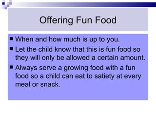Offering Fun Food
 When and how much is up to you.
 Let the child know that this is fun food so
  they will only be allowed a certain amount.
 Always serve a growing food with a fun
  food so a child can eat to satiety at every
  meal or snack.
 