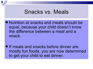 Snacks vs. Meals
   Nutrition at snacks and meals should be
    equal, because your child doesn’t know
    the difference between a meal and a
    snack.

   If meals and snacks before dinner are
    mostly fun foods, you are now determined
    to get your child to eat dinner.
 