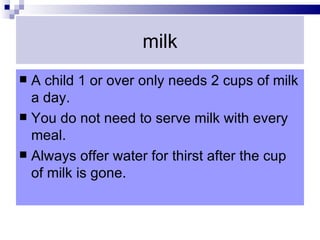 milk
 A child 1 or over only needs 2 cups of milk
  a day.
 You do not need to serve milk with every
  meal.
 Always offer water for thirst after the cup
  of milk is gone.
 